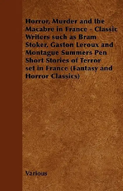 Horror, Murder and the Macabre in France - Classic Writers Such as Bram Stoker, Gaston LeRoux and Montague Summers Pen Short Stories of Terror by Various