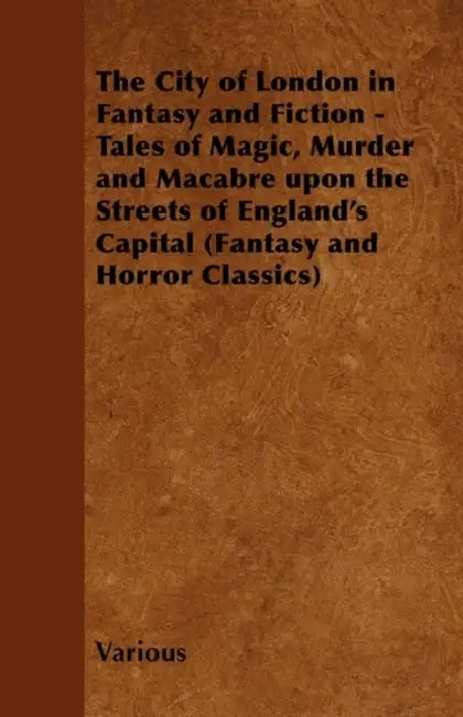 The City of London in Fantasy and Fiction - Tales of Magic, Murder and Macabre Upon the Streets of England's Capital (Fantasy and Horror Classics) by Various