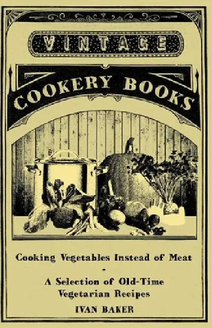 Cooking Vegetables Instead of Meat - A Selection of Old-Time Vegetarian Recipes by Ivan Baker