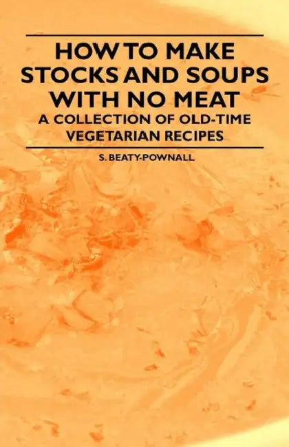 How to Make Stocks and Soups with No Meat - A Collection of Old-Time Vegetarian Recipes by S. Beaty-Pownall