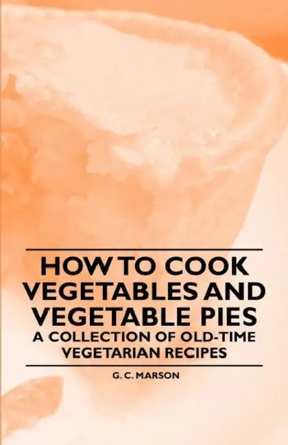 How to Cook Vegetables and Vegetable Pies - A Collection of Old-Time Vegetarian Recipes by G. C. Marson