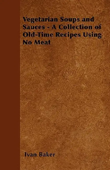 Vegetarian Soups and Sauces - A Collection of Old-Time Recipes Using No Meat by Ivan Baker