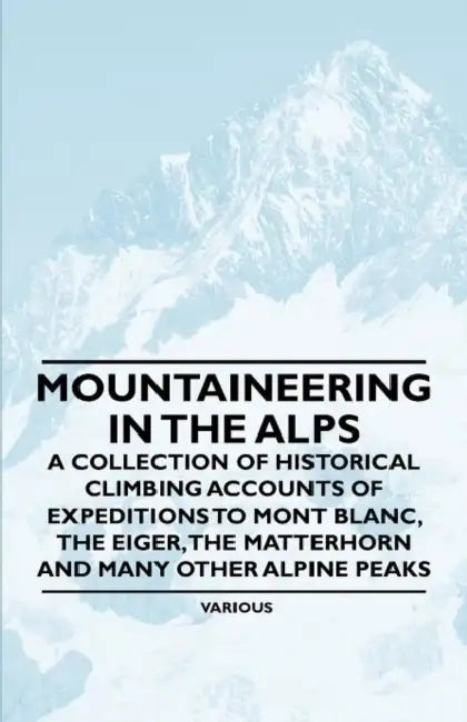 Mountaineering in the Alps - A Collection of Historical Climbing Accounts of Expeditions to Mont Blanc, the Eiger, the Matterhorn and Many Other Alpin by Various