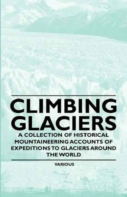 Climbing Glaciers - A Collection of Historical Mountaineering Accounts of Expeditions to Glaciers Around the World by Various