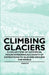 Climbing Glaciers - A Collection of Historical Mountaineering Accounts of Expeditions to Glaciers Around the World by Various