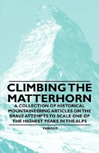Climbing the Matterhorn - A Collection of Historical Mountaineering Articles on the Brave Attempts to Scale One of the Highest Peaks in the Alps by Various