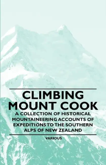 Climbing Mount Cook - A Collection of Historical Mountaineering Accounts of Expeditions to the Southern Alps of New Zealand by Various