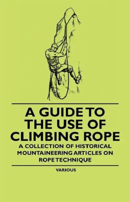 A Guide to the Use of Climbing Rope - A Collection of Historical Mountaineering Articles on Rope Technique by Various