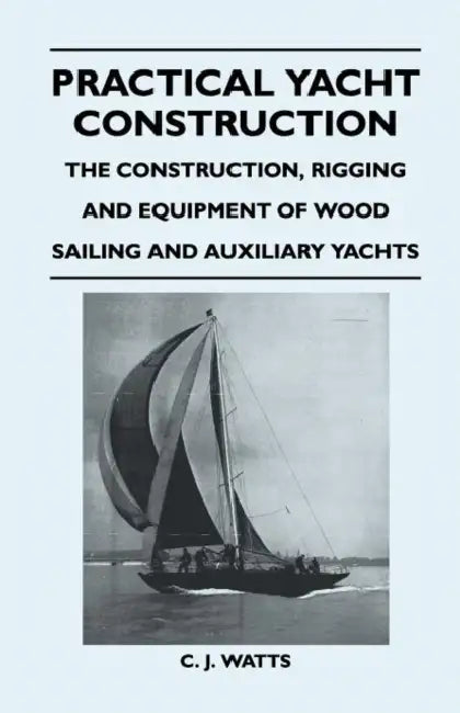 Practical Yacht Construction - The Construction, Rigging and Equipment of Wood Sailing and Auxiliary Yachts by C. J. Watts