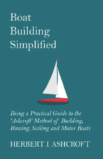 Boat Building Simplified - Being a Practical Guide to the 'Ashcroft' Method of Building, Rowing, Sailing and Motor Boats by Herbert J. Ashcroft