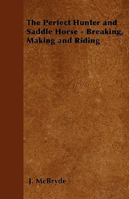 The Perfect Hunter and Saddle Horse - Breaking, Making and Riding by J. McBryde