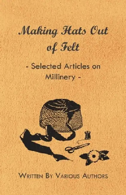 Making Hats Out of Felt - Selected Articles on Millinery by Various Authors