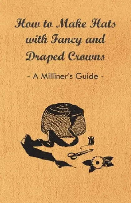 How to Make Hats with Fancy and Draped Crowns - A Milliner's Guide by Anon