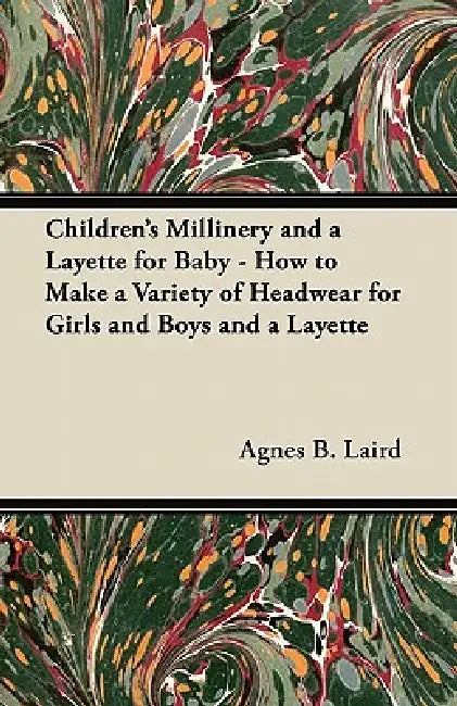 Children's Millinery and a Layette for Baby - How to Make a Variety of Headwear for Girls and Boys and a Layette by Agnes B. Laird
