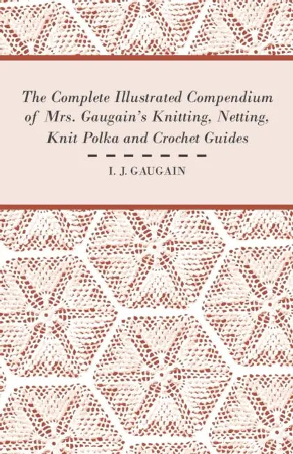 The Complete Illustrated Compendium of Mrs. Gaugain's Knitting, Netting, Knit Polka and Crocket Guides by I. J. Gaugain