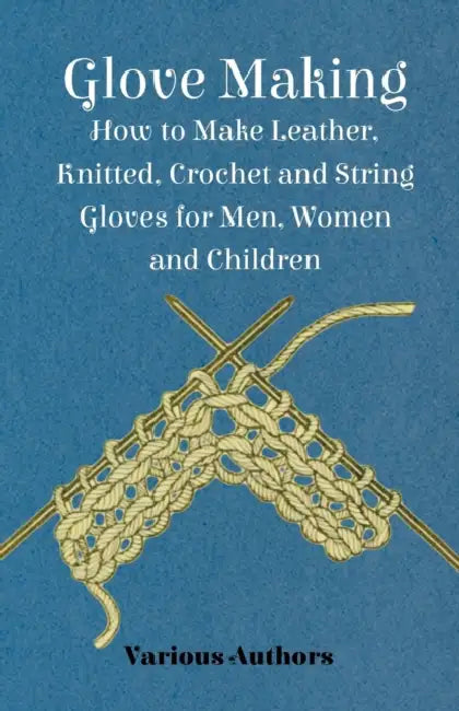 Glove Making - How to Make Leather, Knitted, Crochet and String Gloves for Men, Women and Children by Various