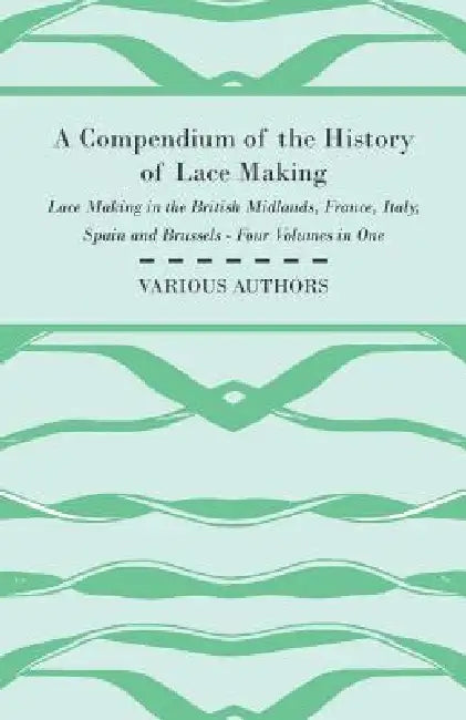 A Compendium of the History of Lace Making - Lace Making in the British Midlands, France, Italy, Spain and Brussels - Four Volumes in One by Various