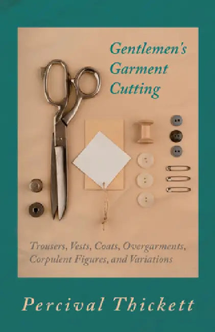 Gentlemen's Garment Cutting: Trousers, Vests, Coats, Overgarments, Corpulent Figures, and Variations by Percival Thickett
