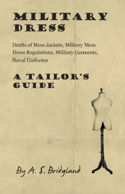 Military Dress: Drafts of Mess Jackets, Military Mess Dress Regulations, Military Garments, Naval Uniforms - A Tailor's Guide by A. S. Bridgland