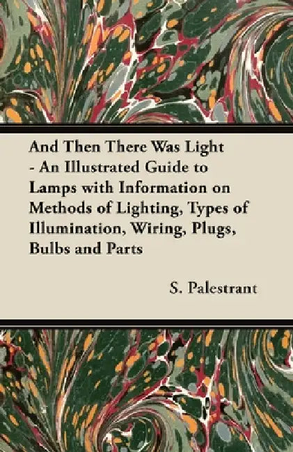 And Then There Was Light - An Illustrated Guide to Lamps with Information on Methods of Lighting, Types of Illumination, Wiring, Plugs, Bulbs and Part by S. Palestrant