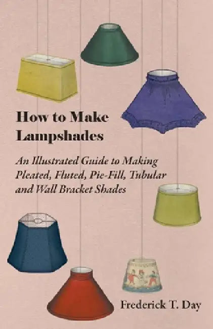 How to Make Lampshades - An Illustrated Guide to Making Pleated, Fluted, Pie-Fill, Tubular and Wall Bracket Shades by Frederick T. Day
