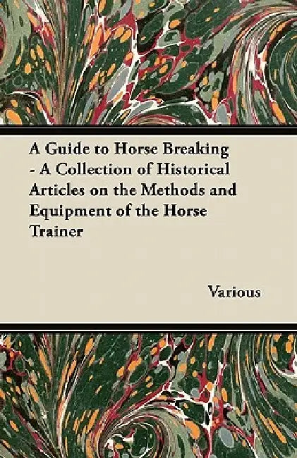 A Guide to Horse Breaking - A Collection of Historical Articles on the Methods and Equipment of the Horse Trainer by Various