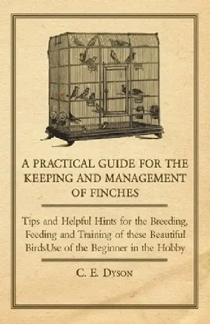A Practical Guide for the Keeping and Management of Finches - Tips and Helpful Hints for the Breeding, Feeding and Training of These Beautiful Birds by C. E. Dyson