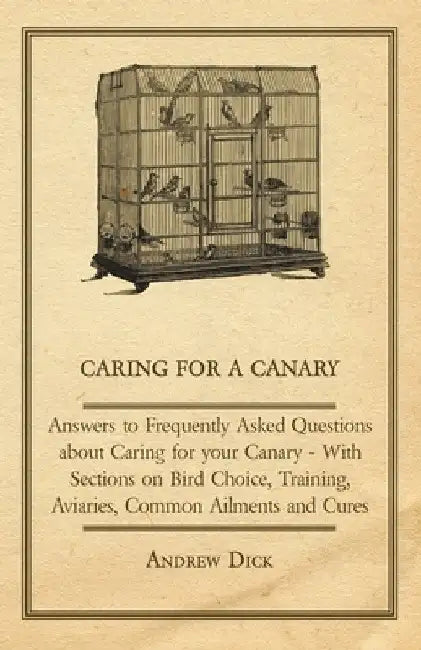 Caring for a Canary - Answers to Frequently Asked Questions about Caring for Your Canary - With Sections on Bird Choice, Training, Aviaries, Common Ai by Andrew Dick