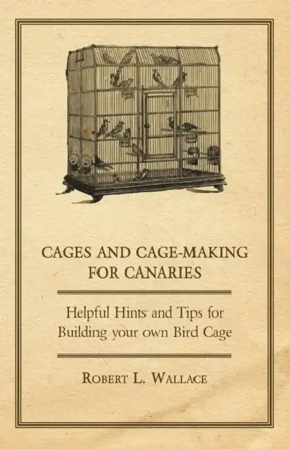 Cages and Cage-Making for Canaries - Helpful Hints and Tips for Building Your Own Bird Cage by Robert L. Wallace