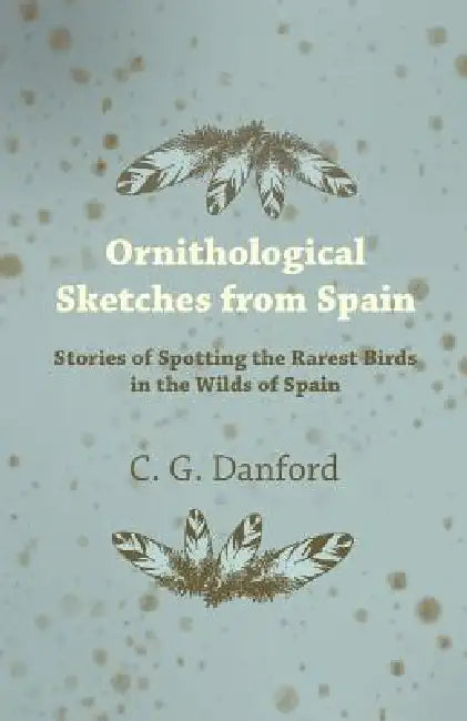 Ornithological Sketches from Spain - Stories of Spotting the Rarest Birds in the Wilds of Spain by C. G. Danford