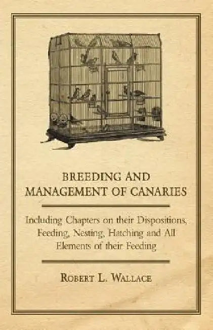 Breeding and Management of Canaries - Including Chapters on their Dispositions, Feeding, Nesting, Hatching and All Elements of their Feeding by Robert L. Wallace