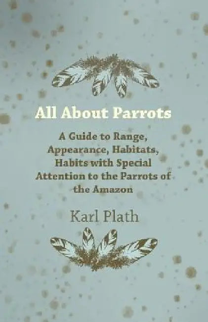 All About Parrots - A Guide to Range, Appearance, Habitats, Habits with Special Attention to the Parrots of the Amazon by Karl Plath