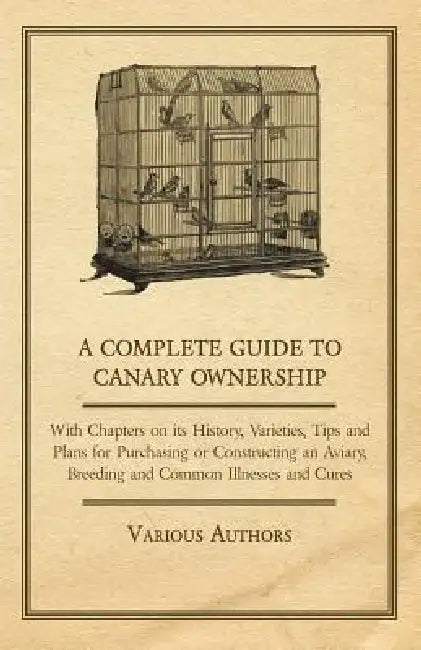 A Complete Guide to Canary Ownership - With Chapters on Its History, Varieties, Tips and Plans for Purchasing or Constructing an Aviary, Breeding and by Various