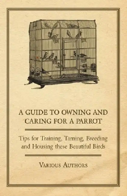 A Guide to Owning and Caring for a Parrot - Tips for Training, Taming, Breeding and Housing These Beautiful Birds by Various