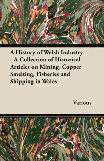 A History of Welsh Industry - A Collection of Historical Articles on Mining, Copper Smelting, Fisheries and Shipping in Wales by Various