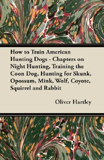 How to Train American Hunting Dogs - Chapters on Night Hunting, Training the Coon Dog, Hunting for Skunk, Opossum, Mink, Wolf, Coyote, Squirrel and Ra by Oliver Hartley