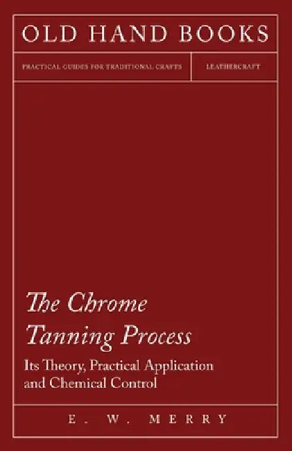 The Chrome Tanning Process - Its Theory, Practical Application and Chemical Control by E. W. Merry