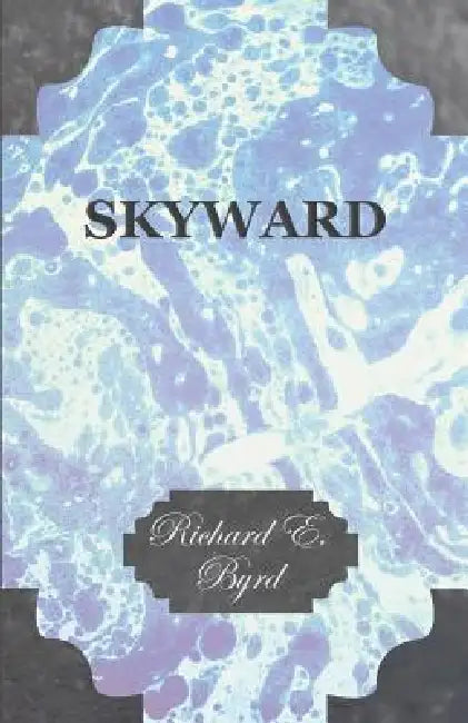 Skyward - Man's Mastery of the Air as Shown by the Brilliant Flights of America's Leading Air Explorer, His Life, His Thrilling Adventures, His North by Richard E. Byrd