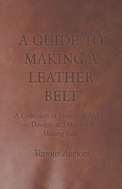 A Guide to Making a Leather Belt - A Collection of Historical Articles on Designs and Methods for Making Belts by Various