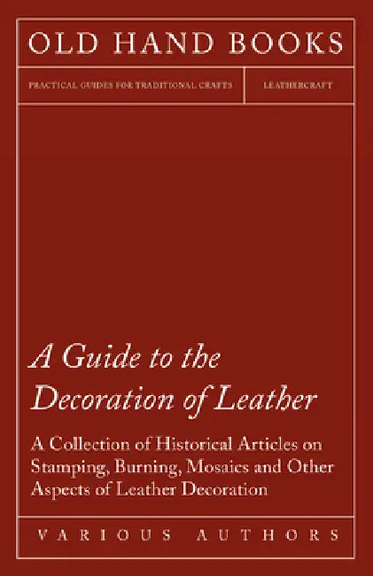 A Guide to the Decoration of Leather - A Collection of Historical Articles on Stamping, Burning, Mosaics and Other Aspects of Leather Decoration by Various
