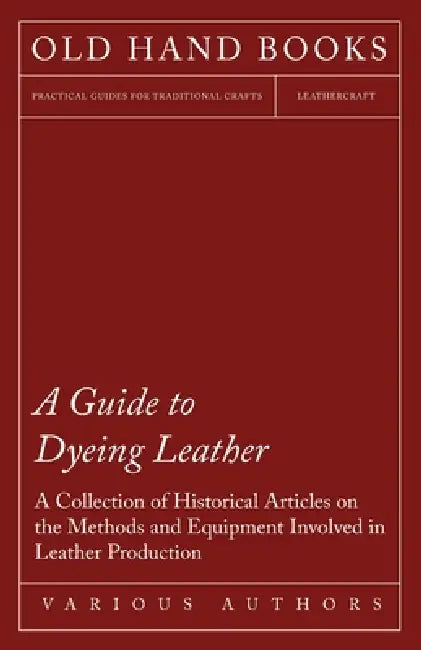 A Guide to Dyeing Leather - A Collection of Historical Articles on the Methods and Equipment Involved in Leather Production by Various
