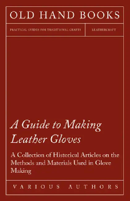 A Guide to Making Leather Gloves - A Collection of Historical Articles on the Methods and Materials Used in Glove Making by Various