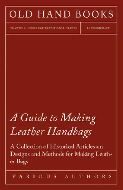 A Guide to Making Leather Handbags - A Collection of Historical Articles on Designs and Methods for Making Leather Bags by Various