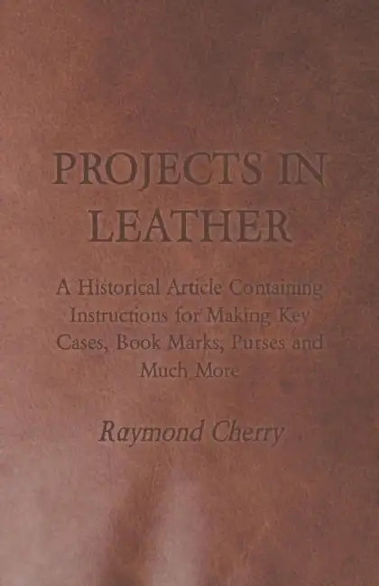 Projects in Leather - A Historical Article Containing Instructions for Making Key Cases, Book Marks, Purses and Much More by Raymond Cherry