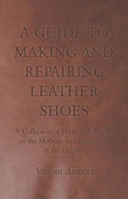 A Guide to Making and Repairing Leather Shoes - A Collection of Historical Articles on the Methods and Equipment of the Cobbler by Various