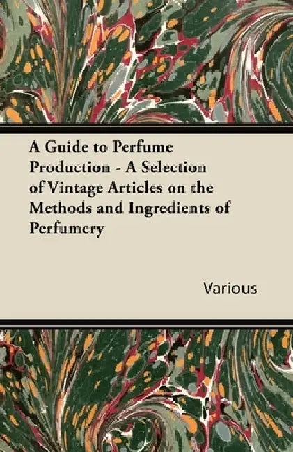 A Guide to Perfume Production - A Selection of Vintage Articles on the Methods and Ingredients of Perfumery by Various