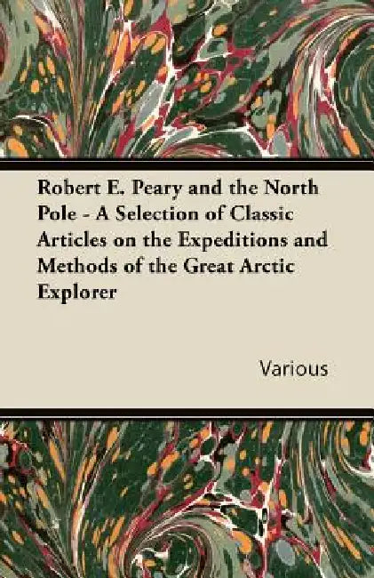 Robert E. Peary and the North Pole - A Selection of Classic Articles on the Expeditions and Methods of the Great Arctic Explorer by Various