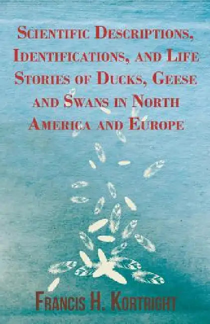 Scientific Descriptions, Identifications, and Life Stories of Ducks, Geese and Swans in North America and Europe by Francis H. Kortright