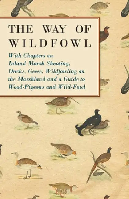 The Way of Wildfowl - With Chapters on Inland Marsh Shooting, Ducks, Geese, Wildfowling on the Marshland and a Guide to Wood-Pigeons and Wild-Fowl by Various