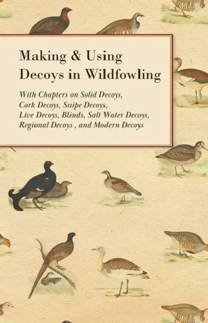 Making and Using Decoys in Wildfowling - With Chapters on Solid Decoys, Cork Decoys, Snipe Decoys, Live Decoys, Blinds, Salt Water Decoys, Regional De by Various